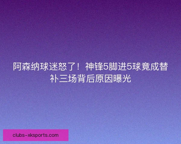 阿森纳球迷怒了!神锋5脚进5球竟成替补三场背后原因曝光 阿森纳球迷怒了!神锋5脚进5球竟成替补三场背后原因曝光