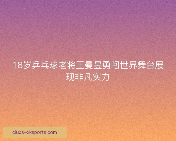 18岁乒乓球老将王曼昱勇闯世界舞台展现非凡实力 18岁乒乓球老将王曼昱勇闯世界舞台展现非凡实力
