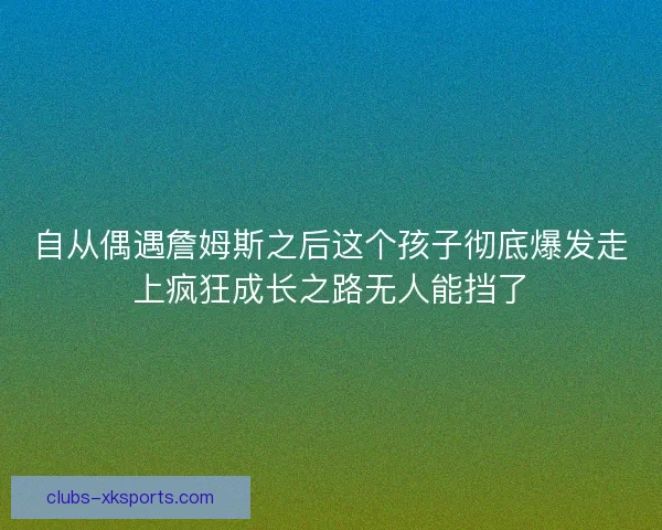 自从偶遇詹姆斯之后这个孩子彻底爆发走上疯狂成长之路无人能挡了