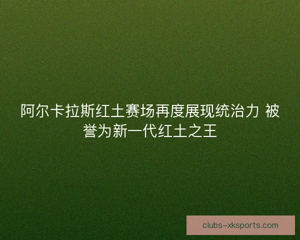 阿尔卡拉斯红土赛场再度展现统治力 被誉为新一代红土之王
