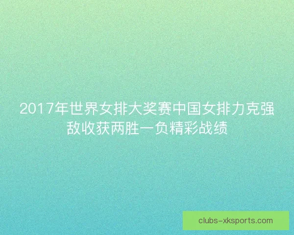 2017年世界女排大奖赛中国女排力克强敌收获两胜一负精彩战绩