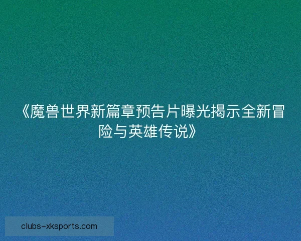《魔兽世界新篇章预告片曝光揭示全新冒险与英雄传说》