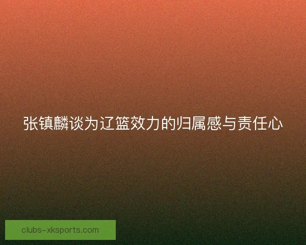 张镇麟谈为辽篮效力的归属感与责任心 张镇麟谈为辽篮效力的归属感与责任心