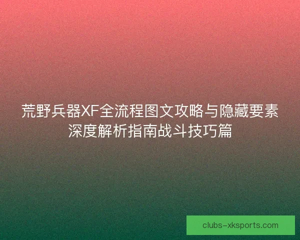 荒野兵器XF全流程图文攻略与隐藏要素深度解析指南战斗技巧篇