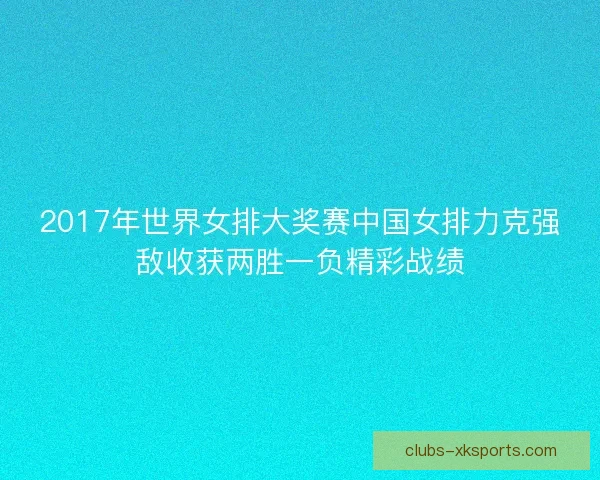 2017年世界女排大奖赛中国女排力克强敌收获两胜一负精彩战绩