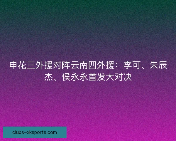申花三外援对阵云南四外援：李可、朱辰杰、侯永永首发大对决