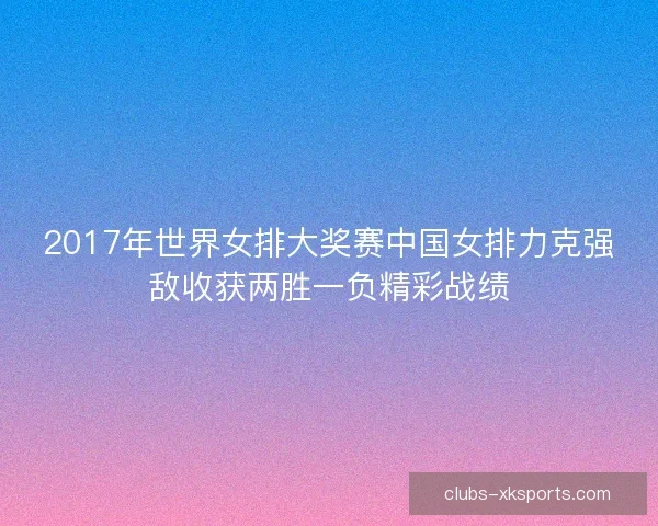 2017年世界女排大奖赛中国女排力克强敌收获两胜一负精彩战绩
