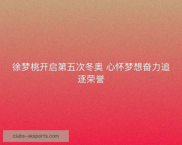 徐梦桃开启第五次冬奥 心怀梦想奋力追逐荣誉