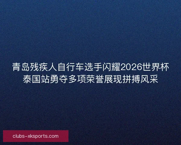 青岛残疾人自行车选手闪耀2026世界杯泰国站勇夺多项荣誉展现拼搏风采